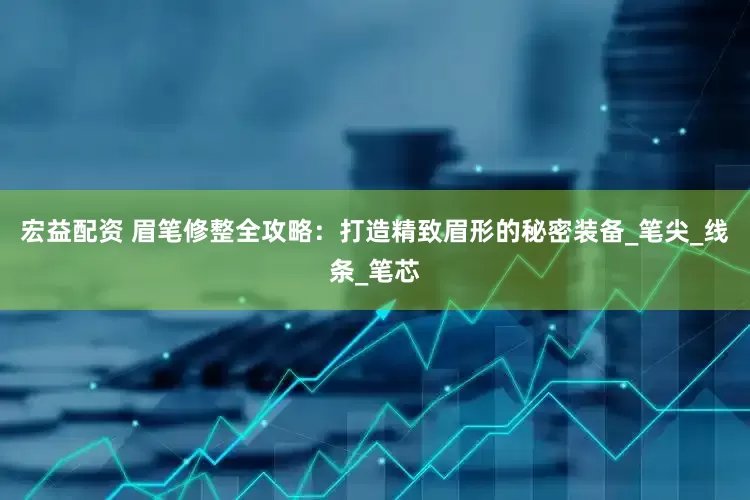 宏益配资 眉笔修整全攻略：打造精致眉形的秘密装备_笔尖_线条_笔芯