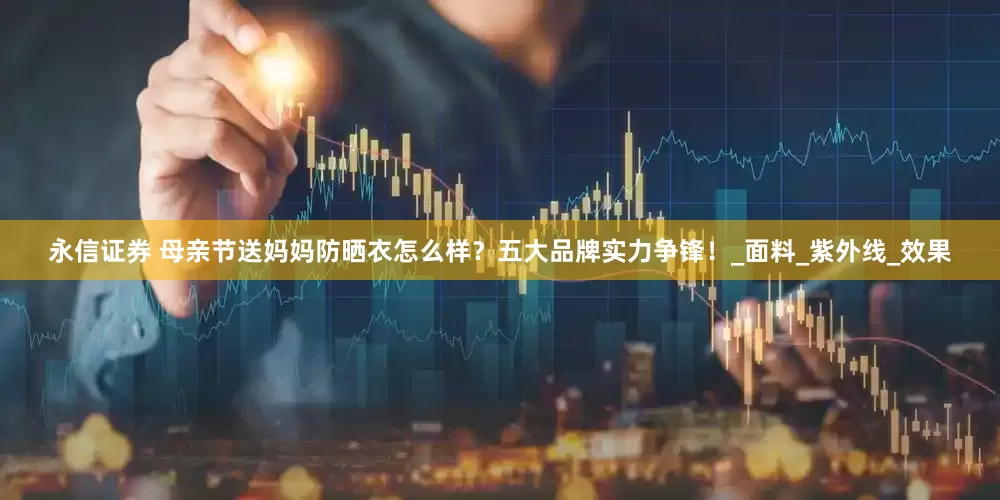 永信证券 母亲节送妈妈防晒衣怎么样？五大品牌实力争锋！_面料_紫外线_效果