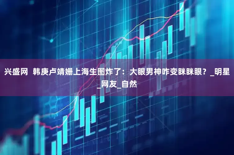 兴盛网  韩庚卢靖姗上海生图炸了：大眼男神咋变眯眯眼？_明星_网友_自然
