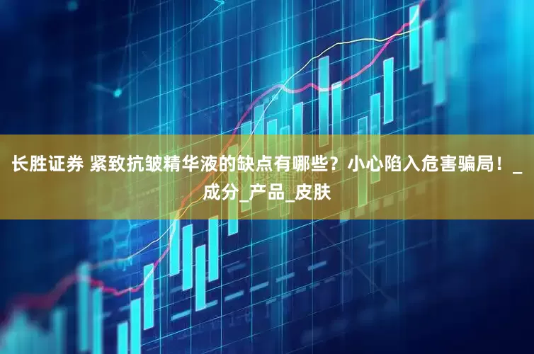 长胜证券 紧致抗皱精华液的缺点有哪些？小心陷入危害骗局！_成分_产品_皮肤