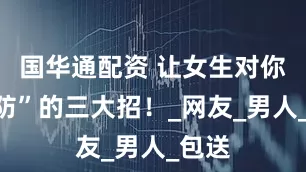 国华通配资 让女生对你“破防”的三大招！_网友_男人_包送