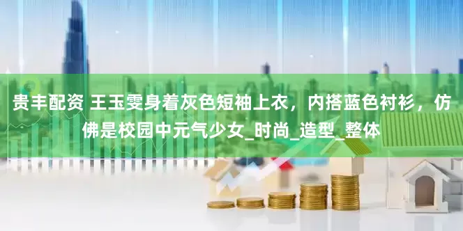 贵丰配资 王玉雯身着灰色短袖上衣，内搭蓝色衬衫，仿佛是校园中元气少女_时尚_造型_整体