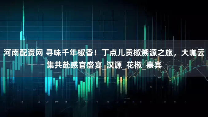 河南配资网 寻味千年椒香！丁点儿贡椒溯源之旅，大咖云集共赴感官盛宴_汉源_花椒_嘉宾