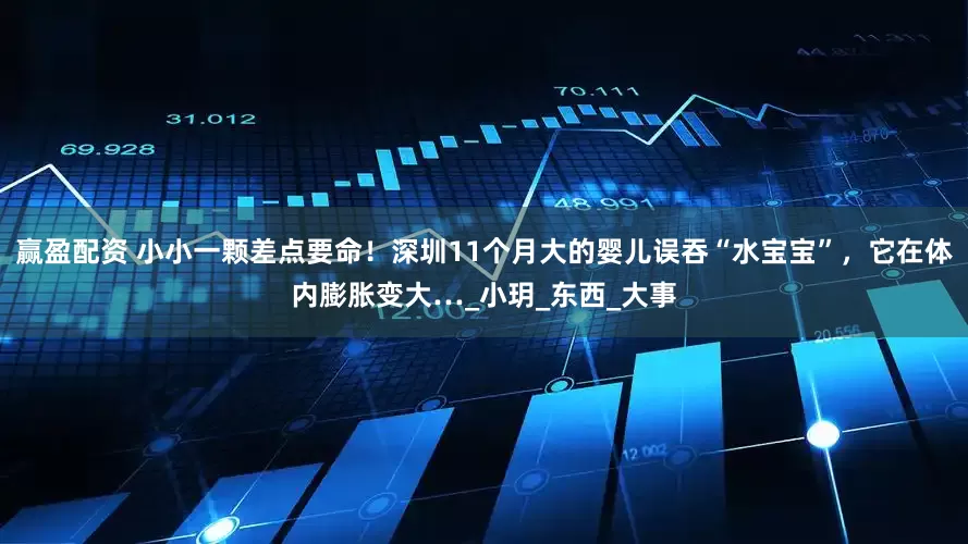 赢盈配资 小小一颗差点要命！深圳11个月大的婴儿误吞“水宝宝”，它在体内膨胀变大…_小玥_东西_大事
