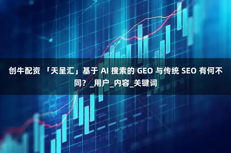 创牛配资 「天呈汇」基于 AI 搜索的 GEO 与传统 SEO 有何不同？_用户_内容_关键词