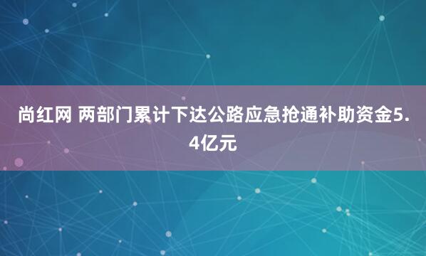 尚红网 两部门累计下达公路应急抢通补助资金5.4亿元