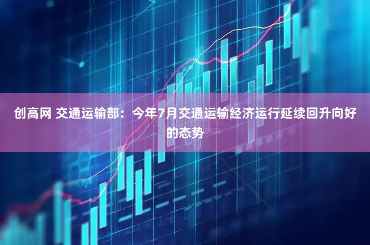 创高网 交通运输部：今年7月交通运输经济运行延续回升向好的态势