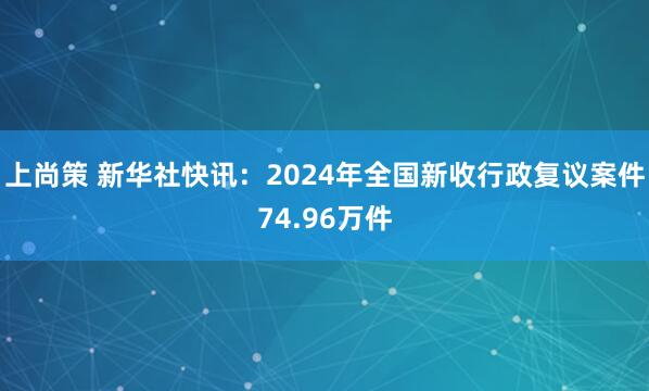上尚策 新华社快讯：2024年全国新收行政复议案件74.96万件