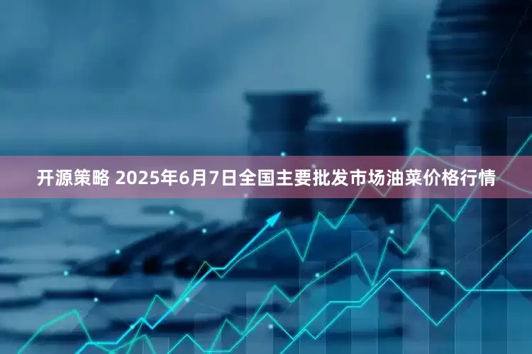 开源策略 2025年6月7日全国主要批发市场油菜价格行情