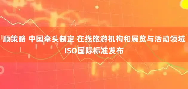 顺策略 中国牵头制定 在线旅游机构和展览与活动领域ISO国际标准发布