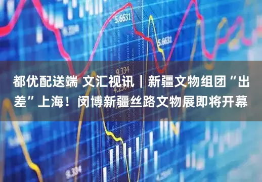 都优配送端 文汇视讯｜新疆文物组团“出差”上海！闵博新疆丝路文物展即将开幕