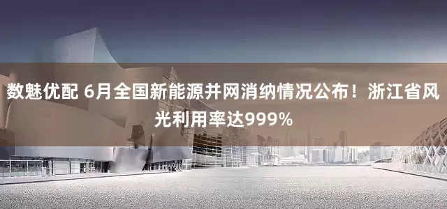 数魅优配 6月全国新能源并网消纳情况公布！浙江省风光利用率达999%