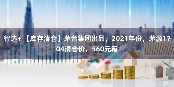 智选+ 【库存清仓】茅台集团出品，2021年份，茅源1704清仓价，560元箱