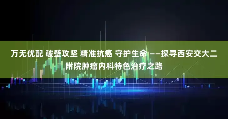 万无优配 破壁攻坚 精准抗癌 守护生命 ——探寻西安交大二附院肿瘤内科特色治疗之路