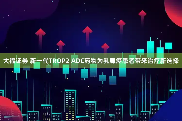 大福证券 新一代TROP2 ADC药物为乳腺癌患者带来治疗新选择
