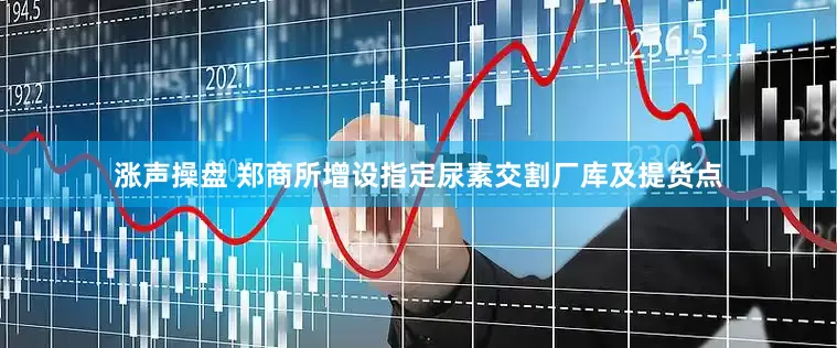 涨声操盘 郑商所增设指定尿素交割厂库及提货点