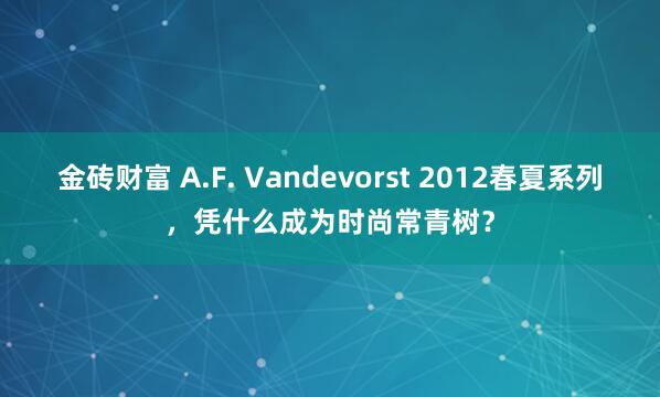 金砖财富 A.F. Vandevorst 2012春夏系列，凭什么成为时尚常青树？