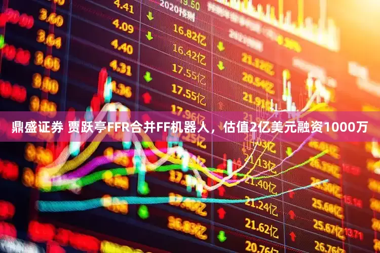 鼎盛证券 贾跃亭FFR合并FF机器人，估值2亿美元融资1000万